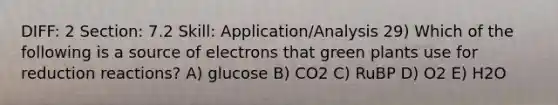 DIFF: 2 Section: 7.2 Skill: Application/Analysis 29) Which of the following is a source of electrons that green plants use for reduction reactions? A) glucose B) CO2 C) RuBP D) O2 E) H2O