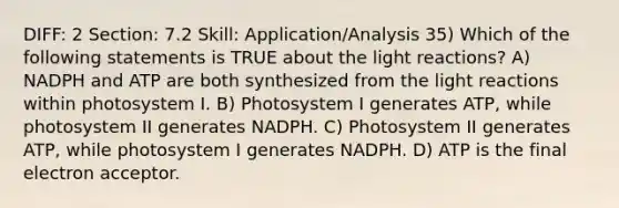 DIFF: 2 Section: 7.2 Skill: Application/Analysis 35) Which of the following statements is TRUE about the light reactions? A) NADPH and ATP are both synthesized from the light reactions within photosystem I. B) Photosystem I generates ATP, while photosystem II generates NADPH. C) Photosystem II generates ATP, while photosystem I generates NADPH. D) ATP is the final electron acceptor.