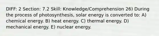 DIFF: 2 Section: 7.2 Skill: Knowledge/Comprehension 26) During the process of photosynthesis, solar energy is converted to: A) chemical energy. B) heat energy. C) thermal energy. D) mechanical energy. E) nuclear energy.