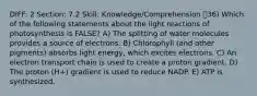 DIFF: 2 Section: 7.2 Skill: Knowledge/Comprehension 36) Which of the following statements about the light reactions of photosynthesis is FALSE? A) The splitting of water molecules provides a source of electrons. B) Chlorophyll (and other pigments) absorbs light energy, which excites electrons. C) An electron transport chain is used to create a proton gradient. D) The proton (H+) gradient is used to reduce NADP. E) ATP is synthesized.