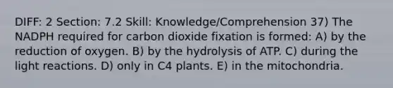 DIFF: 2 Section: 7.2 Skill: Knowledge/Comprehension 37) The NADPH required for carbon dioxide fixation is formed: A) by the reduction of oxygen. B) by the hydrolysis of ATP. C) during the light reactions. D) only in C4 plants. E) in the mitochondria.