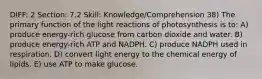 DIFF: 2 Section: 7.2 Skill: Knowledge/Comprehension 38) The primary function of the light reactions of photosynthesis is to: A) produce energy-rich glucose from carbon dioxide and water. B) produce energy-rich ATP and NADPH. C) produce NADPH used in respiration. D) convert light energy to the chemical energy of lipids. E) use ATP to make glucose.