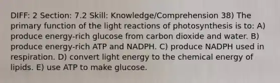 DIFF: 2 Section: 7.2 Skill: Knowledge/Comprehension 38) The primary function of the light reactions of photosynthesis is to: A) produce energy-rich glucose from carbon dioxide and water. B) produce energy-rich ATP and NADPH. C) produce NADPH used in respiration. D) convert light energy to the chemical energy of lipids. E) use ATP to make glucose.