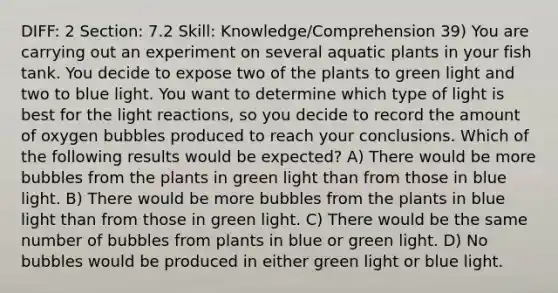 DIFF: 2 Section: 7.2 Skill: Knowledge/Comprehension 39) You are carrying out an experiment on several aquatic plants in your fish tank. You decide to expose two of the plants to green light and two to blue light. You want to determine which type of light is best for the light reactions, so you decide to record the amount of oxygen bubbles produced to reach your conclusions. Which of the following results would be expected? A) There would be more bubbles from the plants in green light than from those in blue light. B) There would be more bubbles from the plants in blue light than from those in green light. C) There would be the same number of bubbles from plants in blue or green light. D) No bubbles would be produced in either green light or blue light.