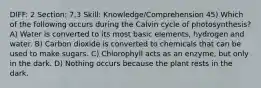 DIFF: 2 Section: 7.3 Skill: Knowledge/Comprehension 45) Which of the following occurs during the Calvin cycle of photosynthesis? A) Water is converted to its most basic elements, hydrogen and water. B) Carbon dioxide is converted to chemicals that can be used to make sugars. C) Chlorophyll acts as an enzyme, but only in the dark. D) Nothing occurs because the plant rests in the dark.