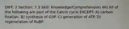 DIFF: 2 Section: 7.3 Skill: Knowledge/Comprehension 46) All of the following are part of the Calvin cycle EXCEPT: A) carbon fixation. B) synthesis of G3P. C) generation of ATP. D) regeneration of RuBP.