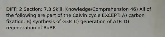 DIFF: 2 Section: 7.3 Skill: Knowledge/Comprehension 46) All of the following are part of the Calvin cycle EXCEPT: A) carbon fixation. B) synthesis of G3P. C) generation of ATP. D) regeneration of RuBP.