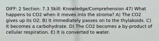 DIFF: 2 Section: 7.3 Skill: Knowledge/Comprehension 47) What happens to CO2 when it moves into the stroma? A) The CO2 gives up its O2. B) It immediately passes on to the thylakoids. C) It becomes a carbohydrate. D) The CO2 becomes a by-product of cellular respiration. E) It is converted to water.