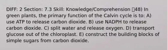 DIFF: 2 Section: 7.3 Skill: Knowledge/Comprehension 48) In green plants, the primary function of the Calvin cycle is to: A) use ATP to release carbon dioxide. B) use NADPH to release carbon dioxide. C) split water and release oxygen. D) transport glucose out of the chloroplast. E) construct the building blocks of simple sugars from carbon dioxide.