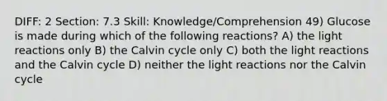 DIFF: 2 Section: 7.3 Skill: Knowledge/Comprehension 49) Glucose is made during which of the following reactions? A) the light reactions only B) the Calvin cycle only C) both the light reactions and the Calvin cycle D) neither the light reactions nor the Calvin cycle