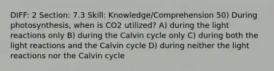 DIFF: 2 Section: 7.3 Skill: Knowledge/Comprehension 50) During photosynthesis, when is CO2 utilized? A) during the light reactions only B) during the Calvin cycle only C) during both the light reactions and the Calvin cycle D) during neither the light reactions nor the Calvin cycle