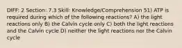 DIFF: 2 Section: 7.3 Skill: Knowledge/Comprehension 51) ATP is required during which of the following reactions? A) the light reactions only B) the Calvin cycle only C) both the light reactions and the Calvin cycle D) neither the light reactions nor the Calvin cycle