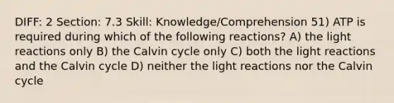 DIFF: 2 Section: 7.3 Skill: Knowledge/Comprehension 51) ATP is required during which of the following reactions? A) the light reactions only B) the Calvin cycle only C) both the light reactions and the Calvin cycle D) neither the light reactions nor the Calvin cycle