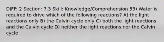 DIFF: 2 Section: 7.3 Skill: Knowledge/Comprehension 53) Water is required to drive which of the following reactions? A) the light reactions only B) the Calvin cycle only C) both the light reactions and the Calvin cycle D) neither the light reactions nor the Calvin cycle