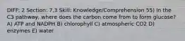 DIFF: 2 Section: 7.3 Skill: Knowledge/Comprehension 55) In the C3 pathway, where does the carbon come from to form glucose? A) ATP and NADPH B) chlorophyll C) atmospheric CO2 D) enzymes E) water