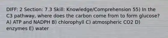 DIFF: 2 Section: 7.3 Skill: Knowledge/Comprehension 55) In the C3 pathway, where does the carbon come from to form glucose? A) ATP and NADPH B) chlorophyll C) atmospheric CO2 D) enzymes E) water