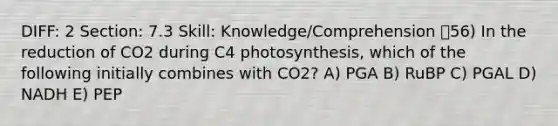 DIFF: 2 Section: 7.3 Skill: Knowledge/Comprehension 56) In the reduction of CO2 during C4 photosynthesis, which of the following initially combines with CO2? A) PGA B) RuBP C) PGAL D) NADH E) PEP