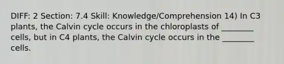 DIFF: 2 Section: 7.4 Skill: Knowledge/Comprehension 14) In C3 plants, the Calvin cycle occurs in the chloroplasts of ________ cells, but in C4 plants, the Calvin cycle occurs in the ________ cells.