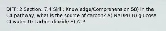 DIFF: 2 Section: 7.4 Skill: Knowledge/Comprehension 58) In the C4 pathway, what is the source of carbon? A) NADPH B) glucose C) water D) carbon dioxide E) ATP