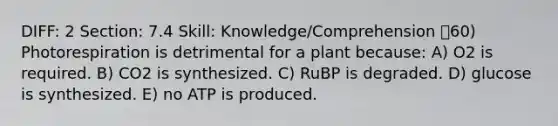 DIFF: 2 Section: 7.4 Skill: Knowledge/Comprehension 60) Photorespiration is detrimental for a plant because: A) O2 is required. B) CO2 is synthesized. C) RuBP is degraded. D) glucose is synthesized. E) no ATP is produced.