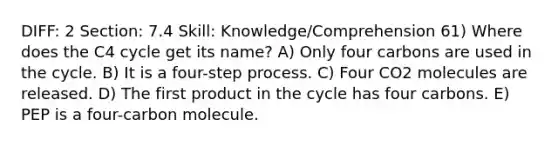 DIFF: 2 Section: 7.4 Skill: Knowledge/Comprehension 61) Where does the C4 cycle get its name? A) Only four carbons are used in the cycle. B) It is a four-step process. C) Four CO2 molecules are released. D) The first product in the cycle has four carbons. E) PEP is a four-carbon molecule.