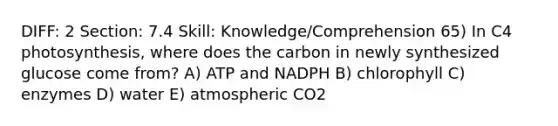 DIFF: 2 Section: 7.4 Skill: Knowledge/Comprehension 65) In C4 photosynthesis, where does the carbon in newly synthesized glucose come from? A) ATP and NADPH B) chlorophyll C) enzymes D) water E) atmospheric CO2