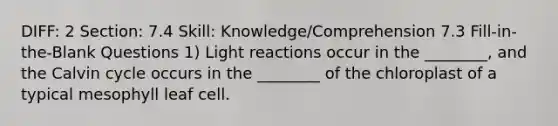 DIFF: 2 Section: 7.4 Skill: Knowledge/Comprehension 7.3 Fill-in-the-Blank Questions 1) Light reactions occur in the ________, and the Calvin cycle occurs in the ________ of the chloroplast of a typical mesophyll leaf cell.