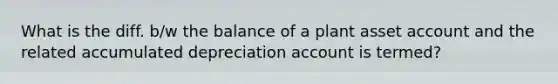 What is the diff. b/w the balance of a plant asset account and the related accumulated depreciation account is termed?