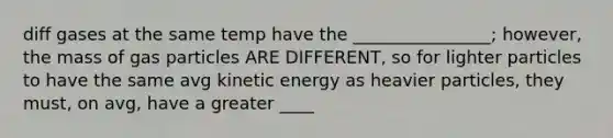 diff gases at the same temp have the ________________; however, the mass of gas particles ARE DIFFERENT, so for lighter particles to have the same avg kinetic energy as heavier particles, they must, on avg, have a greater ____