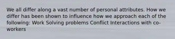 We all differ along a vast number of personal attributes. How we differ has been shown to influence how we approach each of the following: Work Solving problems Conflict Interactions with co-workers