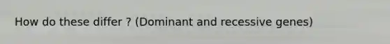 How do these differ ? (Dominant and recessive genes)