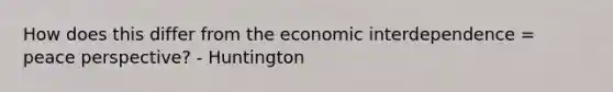 How does this differ from the economic interdependence = peace perspective? - Huntington