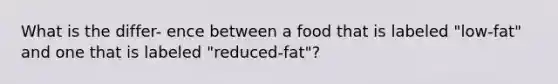 What is the differ- ence between a food that is labeled "low-fat" and one that is labeled "reduced-fat"?