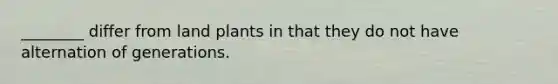 ________ differ from land plants in that they do not have alternation of generations.