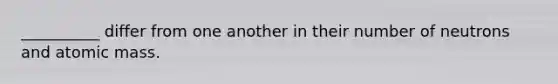 __________ differ from one another in their number of neutrons and atomic mass.