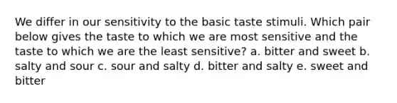 We differ in our sensitivity to the basic taste stimuli. Which pair below gives the taste to which we are most sensitive and the taste to which we are the least sensitive? a. bitter and sweet b. salty and sour c. sour and salty d. bitter and salty e. sweet and bitter