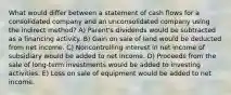 What would differ between a statement of cash flows for a consolidated company and an unconsolidated company using the indirect method? A) Parent's dividends would be subtracted as a financing activity. B) Gain on sale of land would be deducted from net income. C) Noncontrolling interest in net income of subsidiary would be added to net income. D) Proceeds from the sale of long-term investments would be added to investing activities. E) Loss on sale of equipment would be added to net income.