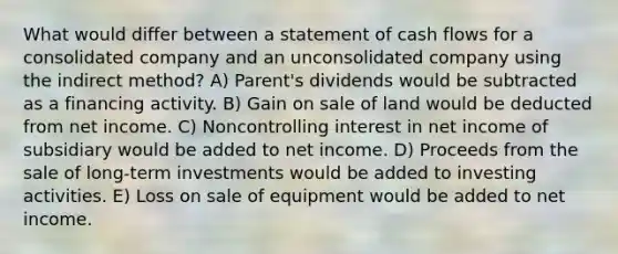 What would differ between a statement of cash flows for a consolidated company and an unconsolidated company using the indirect method? A) Parent's dividends would be subtracted as a financing activity. B) Gain on sale of land would be deducted from net income. C) Noncontrolling interest in net income of subsidiary would be added to net income. D) Proceeds from the sale of long-term investments would be added to investing activities. E) Loss on sale of equipment would be added to net income.