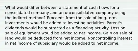 What would differ between a statement of cash flows for a consolidated company and an unconsolidated company using the indirect method? Proceeds from the sale of long-term investments would be added to investing activities. Parent's dividends would be subtracted as a financing activity. Loss on sale of equipment would be added to net income. Gain on sale of land would be deducted from net income. Noncontrolling interest in net income of subsidiary would be added to net income.