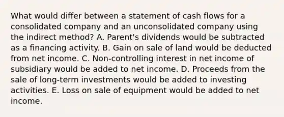 What would differ between a statement of cash flows for a consolidated company and an unconsolidated company using the indirect method? A. Parent's dividends would be subtracted as a financing activity. B. Gain on sale of land would be deducted from net income. C. Non-controlling interest in net income of subsidiary would be added to net income. D. Proceeds from the sale of long-term investments would be added to investing activities. E. Loss on sale of equipment would be added to net income.