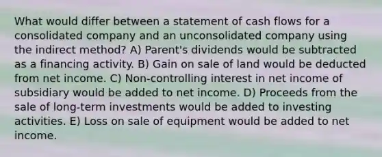 What would differ between a <a href='https://www.questionai.com/knowledge/kT4ruGJQjZ-statement-of-cash-flows' class='anchor-knowledge'>statement of cash flows</a> for a consolidated company and an unconsolidated company using the indirect method? A) Parent's dividends would be subtracted as a financing activity. B) Gain on sale of land would be deducted from net income. C) Non-controlling interest in net income of subsidiary would be added to net income. D) Proceeds from the sale of long-term investments would be added to investing activities. E) Loss on sale of equipment would be added to net income.