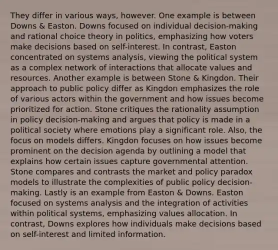 They differ in various ways, however. One example is between Downs & Easton. Downs focused on individual decision-making and rational choice theory in politics, emphasizing how voters make decisions based on self-interest. In contrast, Easton concentrated on systems analysis, viewing the political system as a complex network of interactions that allocate values and resources. Another example is between Stone & Kingdon. Their approach to public policy differ as Kingdon emphasizes the role of various actors within the government and how issues become prioritized for action. Stone critiques the rationality assumption in policy decision-making and argues that policy is made in a political society where emotions play a significant role. Also, the focus on models differs. Kingdon focuses on how issues become prominent on the decision agenda by outlining a model that explains how certain issues capture governmental attention. Stone compares and contrasts the market and policy paradox models to illustrate the complexities of public policy decision-making. Lastly is an example from Easton & Downs. Easton focused on systems analysis and the integration of activities within political systems, emphasizing values allocation. In contrast, Downs explores how individuals make decisions based on self-interest and limited information.