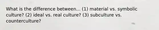 What is the difference between... (1) material vs. symbolic culture? (2) ideal vs. real culture? (3) subculture vs. counterculture?