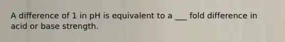 A difference of 1 in pH is equivalent to a ___ fold difference in acid or base strength.