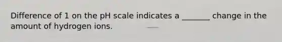 Difference of 1 on the pH scale indicates a _______ change in the amount of hydrogen ions.