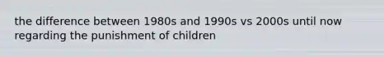 the difference between 1980s and 1990s vs 2000s until now regarding the punishment of children