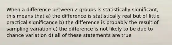 When a difference between 2 groups is statistically significant, this means that a) the difference is statistically real but of little practical significance b) the difference is probably the result of sampling variation c) the difference is not likely to be due to chance variation d) all of these statements are true