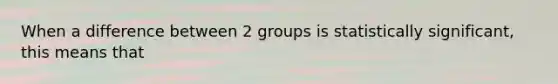 When a difference between 2 groups is statistically significant, this means that