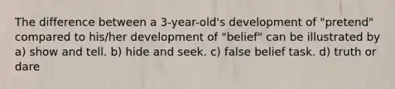 The difference between a 3-year-old's development of "pretend" compared to his/her development of "belief" can be illustrated by a) show and tell. b) hide and seek. c) false belief task. d) truth or dare