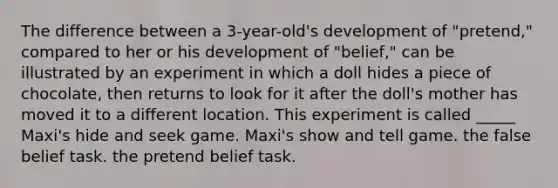 The difference between a 3-year-old's development of "pretend," compared to her or his development of "belief," can be illustrated by an experiment in which a doll hides a piece of chocolate, then returns to look for it after the doll's mother has moved it to a different location. This experiment is called _____ Maxi's hide and seek game. Maxi's show and tell game. the false belief task. the pretend belief task.